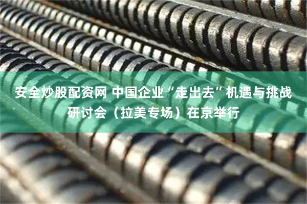 安全炒股配资网 中国企业“走出去”机遇与挑战研讨会（拉美专场）在京举行