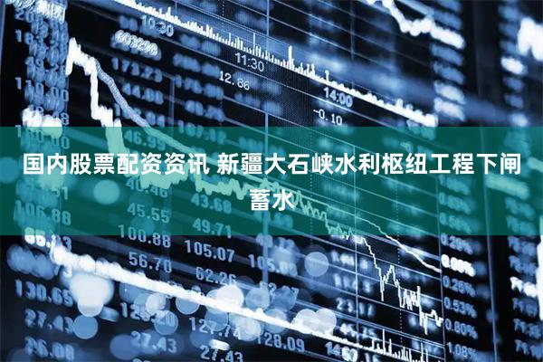国内股票配资资讯 新疆大石峡水利枢纽工程下闸蓄水