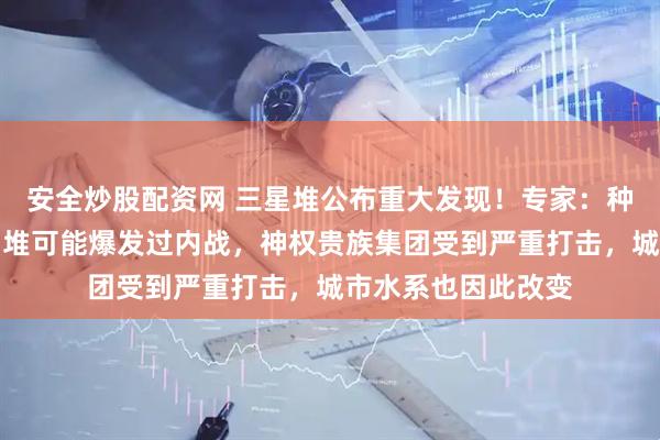 安全炒股配资网 三星堆公布重大发现！专家：种种迹象表明，三星堆可能爆发过内战，神权贵族集团受到严重打击，城市水系也因此改变