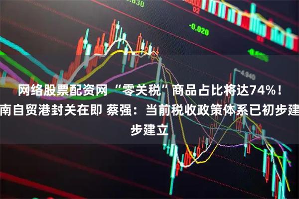 网络股票配资网 “零关税”商品占比将达74%！海南自贸港封关在即 蔡强：当前税收政策体系已初步建立