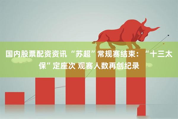 国内股票配资资讯 “苏超”常规赛结束：“十三太保”定座次 观赛人数再创纪录