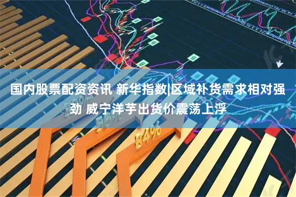 国内股票配资资讯 新华指数|区域补货需求相对强劲 威宁洋芋出货价震荡上浮