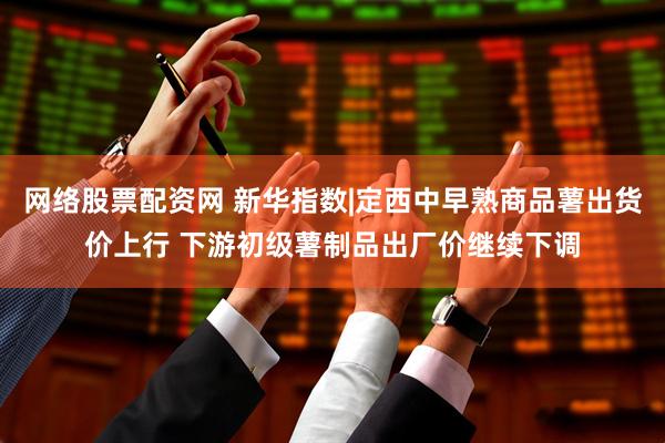 网络股票配资网 新华指数|定西中早熟商品薯出货价上行 下游初级薯制品出厂价继续下调